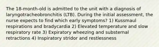 The 18-month-old is admitted to the unit with a diagnosis of laryngotracheobronchitis (LTB). During the initial assessment, the nurse expects to find which early symptoms? 1) Kussmaul respirations and bradycardia 2) Elevated temperature and slow respiratory rate 3) Expiratory wheezing and substernal retractions 4) Inspiratory stridor and restlessness