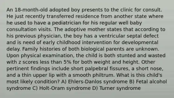 An 18-month-old adopted boy presents to the clinic for consult. He just recently transferred residence from another state where he used to have a pediatrician for his regular well baby consultation visits. The adoptive mother states that according to his previous physician, the boy has a ventricular septal defect and is need of early childhood intervention for developmental delay. Family histories of both biological parents are unknown. Upon physical examination, the child is both stunted and wasted with z scores less than 5% for both weight and height. Other pertinent findings include short palpebral fissures, a short nose, and a thin upper lip with a smooth philtrum. What is this child's most likely condition? A) Ehlers-Danlos syndrome B) Fetal alcohol syndrome C) Holt-Oram syndrome D) Turner syndrome