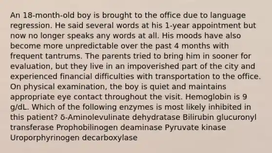 An 18-month-old boy is brought to the office due to language regression. He said several words at his 1-year appointment but now no longer speaks any words at all. His moods have also become more unpredictable over the past 4 months with frequent tantrums. The parents tried to bring him in sooner for evaluation, but they live in an impoverished part of the city and experienced financial difficulties with transportation to the office. On physical examination, the boy is quiet and maintains appropriate eye contact throughout the visit. Hemoglobin is 9 g/dL. Which of the following enzymes is most likely inhibited in this patient? δ-Aminolevulinate dehydratase Bilirubin glucuronyl transferase Prophobilinogen deaminase Pyruvate kinase Uroporphyrinogen decarboxylase