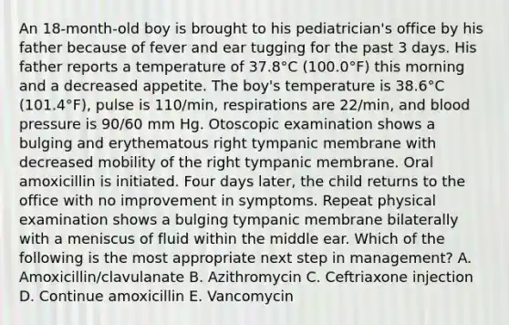 An 18-month-old boy is brought to his pediatrician's office by his father because of fever and ear tugging for the past 3 days. His father reports a temperature of 37.8°C (100.0°F) this morning and a decreased appetite. The boy's temperature is 38.6°C (101.4°F), pulse is 110/min, respirations are 22/min, and blood pressure is 90/60 mm Hg. Otoscopic examination shows a bulging and erythematous right tympanic membrane with decreased mobility of the right tympanic membrane. Oral amoxicillin is initiated. Four days later, the child returns to the office with no improvement in symptoms. Repeat physical examination shows a bulging tympanic membrane bilaterally with a meniscus of fluid within the middle ear. Which of the following is the most appropriate next step in management? A. Amoxicillin/clavulanate B. Azithromycin C. Ceftriaxone injection D. Continue amoxicillin E. Vancomycin