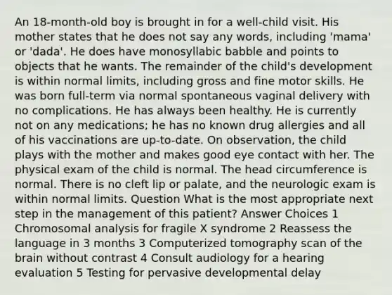 An 18-month-old boy is brought in for a well-child visit. His mother states that he does not say any words, including 'mama' or 'dada'. He does have monosyllabic babble and points to objects that he wants. The remainder of the child's development is within normal limits, including gross and fine motor skills. He was born full-term via normal spontaneous vaginal delivery with no complications. He has always been healthy. He is currently not on any medications; he has no known drug allergies and all of his vaccinations are up-to-date. On observation, the child plays with the mother and makes good eye contact with her. The physical exam of the child is normal. The head circumference is normal. There is no cleft lip or palate, and the neurologic exam is within normal limits. Question What is the most appropriate next step in the management of this patient? Answer Choices 1 Chromosomal analysis for fragile X syndrome 2 Reassess the language in 3 months 3 Computerized tomography scan of the brain without contrast 4 Consult audiology for a hearing evaluation 5 Testing for pervasive developmental delay