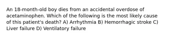 An 18-month-old boy dies from an accidental overdose of acetaminophen. Which of the following is the most likely cause of this patient's death? A) Arrhythmia B) Hemorrhagic stroke C) Liver failure D) Ventilatory failure