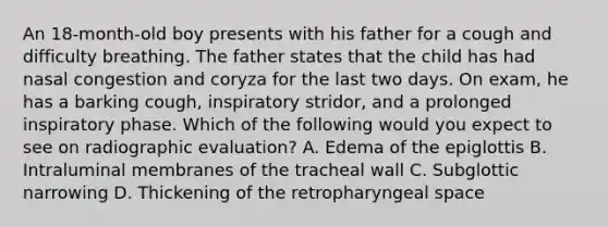 An 18-month-old boy presents with his father for a cough and difficulty breathing. The father states that the child has had nasal congestion and coryza for the last two days. On exam, he has a barking cough, inspiratory stridor, and a prolonged inspiratory phase. Which of the following would you expect to see on radiographic evaluation? A. Edema of the epiglottis B. Intraluminal membranes of the tracheal wall C. Subglottic narrowing D. Thickening of the retropharyngeal space