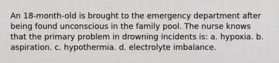 An 18-month-old is brought to the emergency department after being found unconscious in the family pool. The nurse knows that the primary problem in drowning incidents is: a. hypoxia. b. aspiration. c. hypothermia. d. electrolyte imbalance.