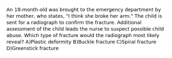 An 18-month-old was brought to the emergency department by her mother, who states, "I think she broke her arm." The child is sent for a radiograph to confirm the fracture. Additional assessment of the child leads the nurse to suspect possible child abuse. Which type of fracture would the radiograph most likely reveal? A)Plastic deformity B)Buckle fracture C)Spiral fracture D)Greenstick fracture