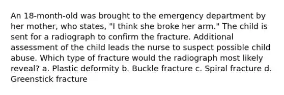 An 18-month-old was brought to the emergency department by her mother, who states, "I think she broke her arm." The child is sent for a radiograph to confirm the fracture. Additional assessment of the child leads the nurse to suspect possible child abuse. Which type of fracture would the radiograph most likely reveal? a. Plastic deformity b. Buckle fracture c. Spiral fracture d. Greenstick fracture