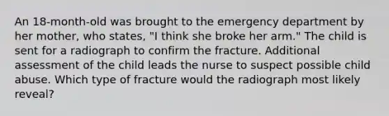 An 18-month-old was brought to the emergency department by her mother, who states, "I think she broke her arm." The child is sent for a radiograph to confirm the fracture. Additional assessment of the child leads the nurse to suspect possible child abuse. Which type of fracture would the radiograph most likely reveal?