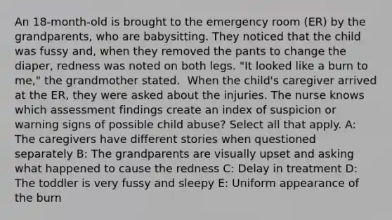 An 18-month-old is brought to the emergency room (ER) by the grandparents, who are babysitting. They noticed that the child was fussy and, when they removed the pants to change the diaper, redness was noted on both legs. "It looked like a burn to me," the grandmother stated. ​ When the child's caregiver arrived at the ER, they were asked about the injuries. The nurse knows which assessment findings create an index of suspicion or warning signs of possible child abuse? Select all that apply.​ A: The caregivers have different stories when questioned separately​ B: The grandparents are visually upset and asking what happened to cause the redness C: Delay in treatment D: The toddler is very fussy and sleepy​ E: Uniform appearance of the burn