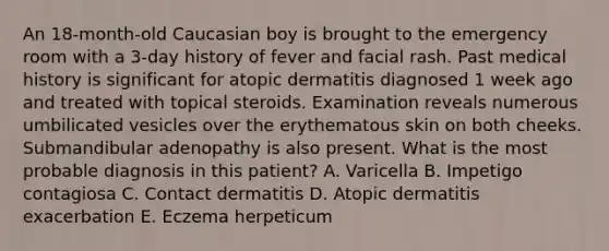 An 18-month-old Caucasian boy is brought to the emergency room with a 3-day history of fever and facial rash. Past medical history is significant for atopic dermatitis diagnosed 1 week ago and treated with topical steroids. Examination reveals numerous umbilicated vesicles over the erythematous skin on both cheeks. Submandibular adenopathy is also present. What is the most probable diagnosis in this patient? A. Varicella B. Impetigo contagiosa C. Contact dermatitis D. Atopic dermatitis exacerbation E. Eczema herpeticum