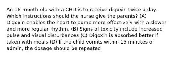 An 18-month-old with a CHD is to receive digoxin twice a day. Which instructions should the nurse give the parents? (A) Digoxin enables the heart to pump more effectively with a slower and more regular rhythm. (B) Signs of toxicity include increased pulse and visual disturbances (C) Digoxin is absorbed better if taken with meals (D) If the child vomits within 15 minutes of admin, the dosage should be repeated