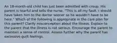 An 18-month-old child has just been admitted with croup. His parent is tearful and tells the nurse, "This is all my fault. I should have taken him to the doctor sooner so he wouldn't have to be here." Which of the following is appropriate in the care plan for this parent? Clarify misconception about the illness. Explain to the parent that the illness is not serious. Encourage the parent to maintain a sense of control. Assess further why the parent has excessive guilt feelings.