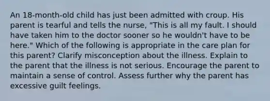 An 18-month-old child has just been admitted with croup. His parent is tearful and tells the nurse, "This is all my fault. I should have taken him to the doctor sooner so he wouldn't have to be here." Which of the following is appropriate in the care plan for this parent? Clarify misconception about the illness. Explain to the parent that the illness is not serious. Encourage the parent to maintain a sense of control. Assess further why the parent has excessive guilt feelings.