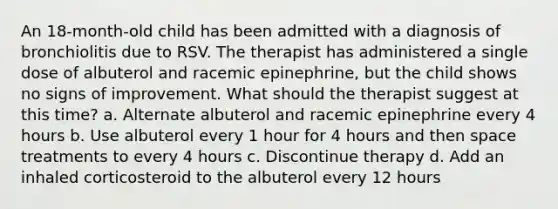 An 18-month-old child has been admitted with a diagnosis of bronchiolitis due to RSV. The therapist has administered a single dose of albuterol and racemic epinephrine, but the child shows no signs of improvement. What should the therapist suggest at this time? a. Alternate albuterol and racemic epinephrine every 4 hours b. Use albuterol every 1 hour for 4 hours and then space treatments to every 4 hours c. Discontinue therapy d. Add an inhaled corticosteroid to the albuterol every 12 hours