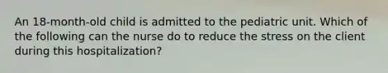 An 18-month-old child is admitted to the pediatric unit. Which of the following can the nurse do to reduce the stress on the client during this hospitalization?