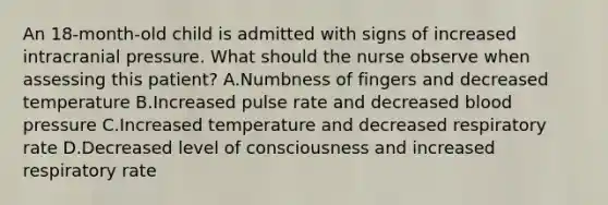 An 18-month-old child is admitted with signs of increased intracranial pressure. What should the nurse observe when assessing this patient? A.Numbness of fingers and decreased temperature B.Increased pulse rate and decreased blood pressure C.Increased temperature and decreased respiratory rate D.Decreased level of consciousness and increased respiratory rate