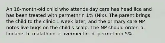 An 18-month-old child who attends day care has head lice and has been treated with permethrin 1% (Nix). The parent brings the child to the clinic 1 week later, and the primary care NP notes live bugs on the child's scalp. The NP should order: a. lindane. b. malathion. c. ivermectin. d. permethrin 5%.