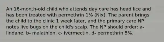 An 18-month-old child who attends day care has head lice and has been treated with permethrin 1% (Nix). The parent brings the child to the clinic 1 week later, and the primary care NP notes live bugs on the child's scalp. The NP should order: a- lindane. b- malathion. c- ivermectin. d- permethrin 5%.