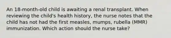 An 18-month-old child is awaiting a renal transplant. When reviewing the child's health history, the nurse notes that the child has not had the first measles, mumps, rubella (MMR) immunization. Which action should the nurse take?