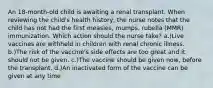 An 18-month-old child is awaiting a renal transplant. When reviewing the child's health history, the nurse notes that the child has not had the first measles, mumps, rubella (MMR) immunization. Which action should the nurse take? a.)Live vaccines are withheld in children with renal chronic illness. b.)The risk of the vaccine's side effects are too great and it should not be given. c.)The vaccine should be given now, before the transplant. d.)An inactivated form of the vaccine can be given at any time