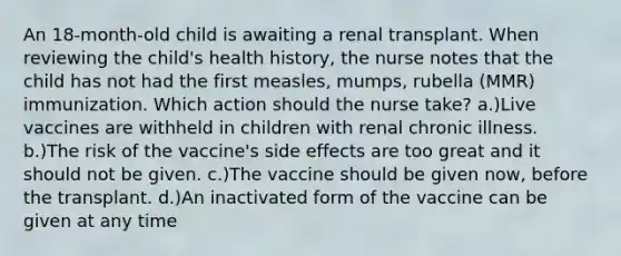 An 18-month-old child is awaiting a renal transplant. When reviewing the child's health history, the nurse notes that the child has not had the first measles, mumps, rubella (MMR) immunization. Which action should the nurse take? a.)Live vaccines are withheld in children with renal chronic illness. b.)The risk of the vaccine's side effects are too great and it should not be given. c.)The vaccine should be given now, before the transplant. d.)An inactivated form of the vaccine can be given at any time