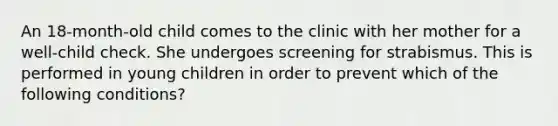 An 18-month-old child comes to the clinic with her mother for a well-child check. She undergoes screening for strabismus. This is performed in young children in order to prevent which of the following conditions?