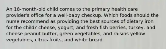 An 18-month-old child comes to the primary health care provider's office for a well-baby checkup. Which foods should the nurse recommend as providing the best sources of dietary iron for the child? cheese, yogurt, and fresh fish berries, turkey, and cheese peanut butter, green vegetables, and raisins yellow vegetables, citrus fruits, and white bread