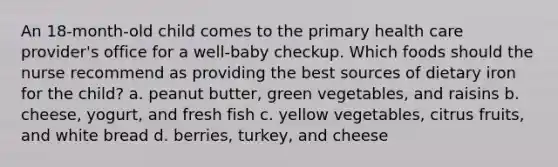 An 18-month-old child comes to the primary health care provider's office for a well-baby checkup. Which foods should the nurse recommend as providing the best sources of dietary iron for the child? a. peanut butter, green vegetables, and raisins b. cheese, yogurt, and fresh fish c. yellow vegetables, citrus fruits, and white bread d. berries, turkey, and cheese