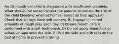 An 18-month-old child is diagnosed with insufficient platelets. What should the nurse instruct the parents to reduce the risk of the child bleeding when at home? (Select all that apply.) A) Check that all toys have soft corners. B) Engage in limited amounts of rough play each day. C) Ensure mouth care is performed with a soft toothbrush. D) Do not apply Band-Aids or adhesive tape onto the skin. E) Pad the side and crib rails on the bed at home to prevent bruising.