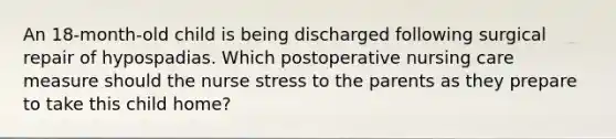 An 18-month-old child is being discharged following surgical repair of hypospadias. Which postoperative nursing care measure should the nurse stress to the parents as they prepare to take this child home?