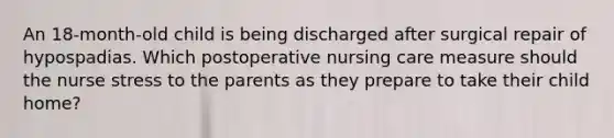 An 18-month-old child is being discharged after surgical repair of hypospadias. Which postoperative nursing care measure should the nurse stress to the parents as they prepare to take their child home?