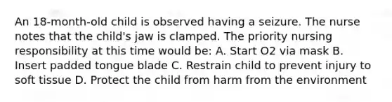 An 18-month-old child is observed having a seizure. The nurse notes that the child's jaw is clamped. The priority nursing responsibility at this time would be: A. Start O2 via mask B. Insert padded tongue blade C. Restrain child to prevent injury to soft tissue D. Protect the child from harm from the environment