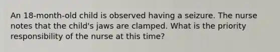 An 18-month-old child is observed having a seizure. The nurse notes that the child's jaws are clamped. What is the priority responsibility of the nurse at this time?