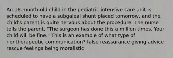 An 18-month-old child in the pediatric intensive care unit is scheduled to have a subgaleal shunt placed tomorrow, and the child's parent is quite nervous about the procedure. The nurse tells the parent, "The surgeon has done this a million times. Your child will be fine." This is an example of what type of nontherapeutic communication? false reassurance giving advice rescue feelings being moralistic