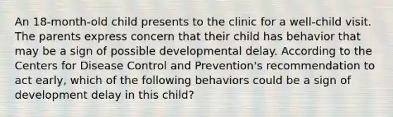 An 18-month-old child presents to the clinic for a well-child visit. The parents express concern that their child has behavior that may be a sign of possible developmental delay. According to the Centers for Disease Control and Prevention's recommendation to act early, which of the following behaviors could be a sign of development delay in this child?