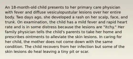 An 18-month-old child presents to her primary care physician with fever and diffuse vesiculopustular lesions over her entire body. Two days ago, she developed a rash on her scalp, face, and trunk. On examination, the child has a mild fever and rapid heart rate and is in some distress because the lesions are "itchy." Her family physician tells the child's parents to take her home and prescribes ointments to alleviate the skin lesions. In caring for her child, the mother does not come down with the same condition. The child recovers from her infection but some of the skin lesions do heal leaving a tiny pit or scar.