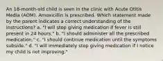 An 18-month-old child is seen in the clinic with Acute Otitis Media (AOM). Amoxicillin is prescribed. Which statement made by the parent indicates a correct understanding of the instructions? a. "I will stop giving medication if fever is still present in 24 hours." b. "I should administer all the prescribed medication." c. "I should continue medication until the symptoms subside." d. "I will immediately stop giving medication if I notice my child is not improving."