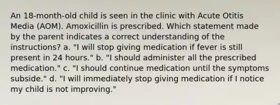 An 18-month-old child is seen in the clinic with Acute Otitis Media (AOM). Amoxicillin is prescribed. Which statement made by the parent indicates a correct understanding of the instructions? a. "I will stop giving medication if fever is still present in 24 hours." b. "I should administer all the prescribed medication." c. "I should continue medication until the symptoms subside." d. "I will immediately stop giving medication if I notice my child is not improving."