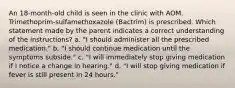 An 18-month-old child is seen in the clinic with AOM. Trimethoprim-sulfamethoxazole (Bactrim) is prescribed. Which statement made by the parent indicates a correct understanding of the instructions? a. "I should administer all the prescribed medication." b. "I should continue medication until the symptoms subside." c. "I will immediately stop giving medication if I notice a change in hearing." d. "I will stop giving medication if fever is still present in 24 hours."