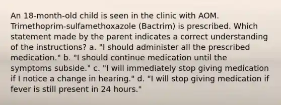 An 18-month-old child is seen in the clinic with AOM. Trimethoprim-sulfamethoxazole (Bactrim) is prescribed. Which statement made by the parent indicates a correct understanding of the instructions? a. "I should administer all the prescribed medication." b. "I should continue medication until the symptoms subside." c. "I will immediately stop giving medication if I notice a change in hearing." d. "I will stop giving medication if fever is still present in 24 hours."