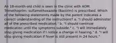 An 18-month-old child is seen in the clinic with AOM. Trimethoprim- sulfamethoxazole (Bactrim) is prescribed. Which of the following statements made by the parent indicates a correct understanding of the instructions? a. "I should administer all of the prescribed medication." b. "I should continue medication until the symptoms subside." c. "I will immediately stop giving medication if I notice a change in hearing." d. "I will stop giving medication if fever is still present in 24 hours."