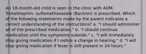 An 18-month-old child is seen in the clinic with AOM. Trimethoprim- sulfamethoxazole (Bactrim) is prescribed. Which of the following statements made by the parent indicates a correct understanding of the instructions? a. "I should administer all of the prescribed medication." b. "I should continue medication until the symptoms subside." c. "I will immediately stop giving medication if I notice a change in hearing." d. "I will stop giving medication if fever is still present in 24 hours."