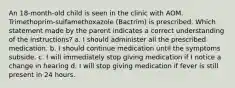 An 18-month-old child is seen in the clinic with AOM. Trimethoprim-sulfamethoxazole (Bactrim) is prescribed. Which statement made by the parent indicates a correct understanding of the instructions? a. I should administer all the prescribed medication. b. I should continue medication until the symptoms subside. c. I will immediately stop giving medication if I notice a change in hearing d. I will stop giving medication if fever is still present in 24 hours.