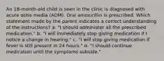 An 18-month-old child is seen in the clinic is diagnosed with acute otitis media (AOM). Oral amoxicillin is prescribed. Which statement made by the parent indicates a correct understanding of the instructions? a. "I should administer all the prescribed medication." b. "I will immediately stop giving medication if I notice a change in hearing." c. "I will stop giving medication if fever is still present in 24 hours." d. "I should continue medication until the symptoms subside."