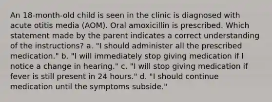 An 18-month-old child is seen in the clinic is diagnosed with acute otitis media (AOM). Oral amoxicillin is prescribed. Which statement made by the parent indicates a correct understanding of the instructions? a. "I should administer all the prescribed medication." b. "I will immediately stop giving medication if I notice a change in hearing." c. "I will stop giving medication if fever is still present in 24 hours." d. "I should continue medication until the symptoms subside."