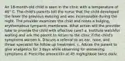 An 18-month-old child is seen in the clinic with a temperature of 40° C. The child's parents tell the nurse that the child developed the fever the previous evening and was inconsolable during the night. The provider examines the child and notes a bulging, erythematous tympanic membrane. What action will the provider take to provide the child with effective care? a. Institute watchful waiting and ask the parent to return to the clinic if the child's symptoms worsen b. Discuss a referral to an ear, nose, and throat specialist for follow-up treatment. c. Advise the parent to give analgesics for 3 days while observing for worsening symptoms d. Prescribe amoxicillin at 45 mg/kg/dose twice dailv.