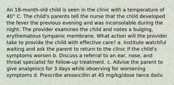 An 18-month-old child is seen in the clinic with a temperature of 40° C. The child's parents tell the nurse that the child developed the fever the previous evening and was inconsolable during the night. The provider examines the child and notes a bulging, erythematous tympanic membrane. What action will the provider take to provide the child with effective care? a. Institute watchful waiting and ask the parent to return to the clinic if the child's symptoms worsen b. Discuss a referral to an ear, nose, and throat specialist for follow-up treatment. c. Advise the parent to give analgesics for 3 days while observing for worsening symptoms d. Prescribe amoxicillin at 45 mg/kg/dose twice dailv.