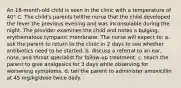 An 18-month-old child is seen in the clinic with a temperature of 40° C. The child's parents tellthe nurse that the child developed the fever the previous evening and was inconsolable during the night. The provider examines the child and notes a bulging, erythematous tympanic membrane. The nurse will expect to: a. ask the parent to return to the clinic in 2 days to see whether antibiotics need to be started. b. discuss a referral to an ear, nose, and throat specialist for follow-up treatment. c. teach the parent to give analgesics for 3 days while observing for worsening symptoms. d. tell the parent to administer amoxicillin at 45 mg/kg/dose twice daily.