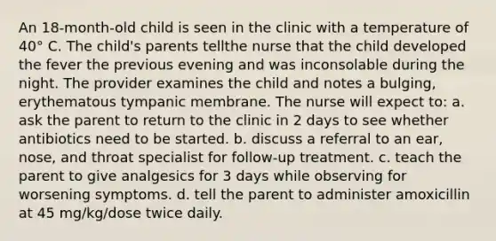 An 18-month-old child is seen in the clinic with a temperature of 40° C. The child's parents tellthe nurse that the child developed the fever the previous evening and was inconsolable during the night. The provider examines the child and notes a bulging, erythematous tympanic membrane. The nurse will expect to: a. ask the parent to return to the clinic in 2 days to see whether antibiotics need to be started. b. discuss a referral to an ear, nose, and throat specialist for follow-up treatment. c. teach the parent to give analgesics for 3 days while observing for worsening symptoms. d. tell the parent to administer amoxicillin at 45 mg/kg/dose twice daily.