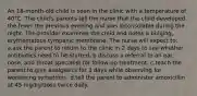 An 18-month-old child is seen in the clinic with a temperature of 40°C. The child's parents tell the nurse that the child developed the fever the previous evening and was inconsolable during the night. The provider examines the child and notes a bulging, erythematous tympanic membrane. The nurse will expect to: a.ask the parent to return to the clinic in 2 days to see whether antibiotics need to be started. b.discuss a referral to an ear, nose, and throat specialist for follow-up treatment. c.teach the parent to give analgesics for 3 days while observing for worsening symptoms. d.tell the parent to administer amoxicillin at 45 mg/kg/dose twice daily.