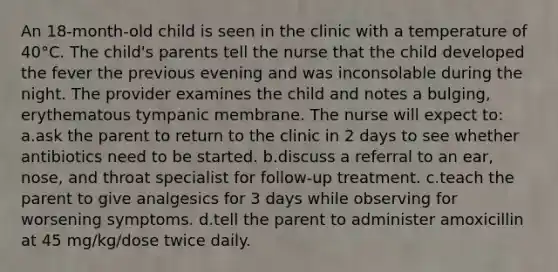 An 18-month-old child is seen in the clinic with a temperature of 40°C. The child's parents tell the nurse that the child developed the fever the previous evening and was inconsolable during the night. The provider examines the child and notes a bulging, erythematous tympanic membrane. The nurse will expect to: a.ask the parent to return to the clinic in 2 days to see whether antibiotics need to be started. b.discuss a referral to an ear, nose, and throat specialist for follow-up treatment. c.teach the parent to give analgesics for 3 days while observing for worsening symptoms. d.tell the parent to administer amoxicillin at 45 mg/kg/dose twice daily.